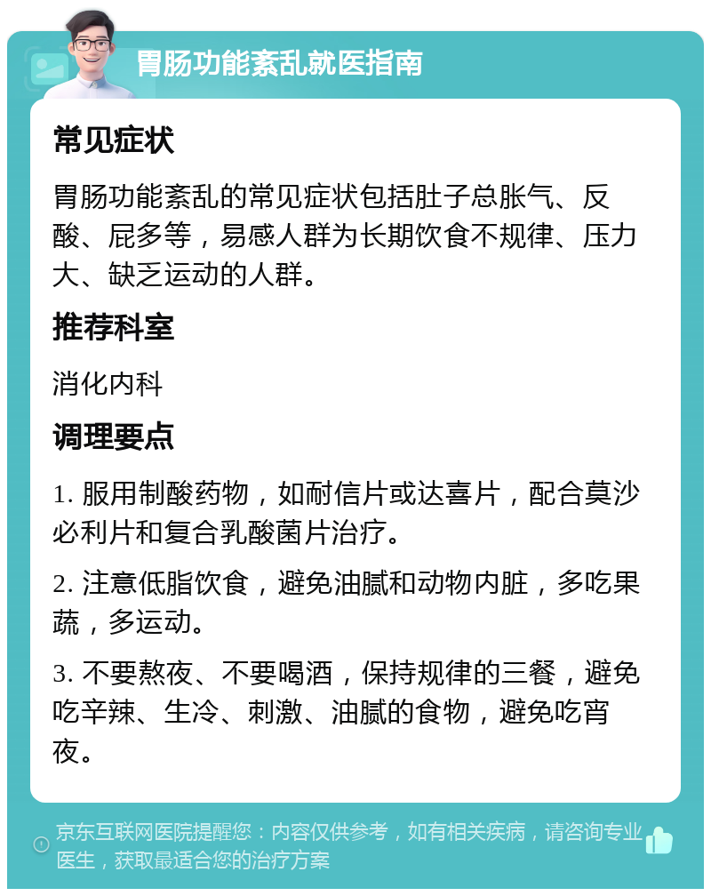 胃肠功能紊乱就医指南 常见症状 胃肠功能紊乱的常见症状包括肚子总胀气、反酸、屁多等，易感人群为长期饮食不规律、压力大、缺乏运动的人群。 推荐科室 消化内科 调理要点 1. 服用制酸药物，如耐信片或达喜片，配合莫沙必利片和复合乳酸菌片治疗。 2. 注意低脂饮食，避免油腻和动物内脏，多吃果蔬，多运动。 3. 不要熬夜、不要喝酒，保持规律的三餐，避免吃辛辣、生冷、刺激、油腻的食物，避免吃宵夜。