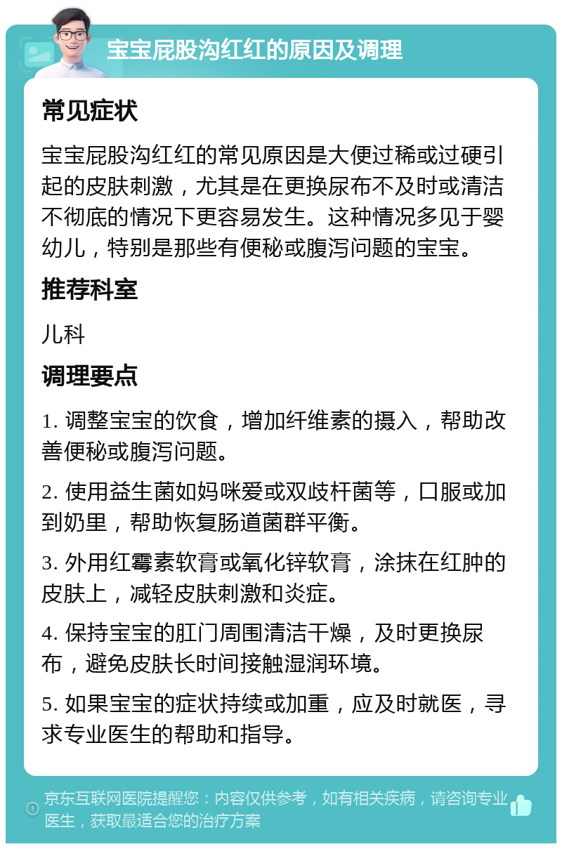 宝宝屁股沟红红的原因及调理 常见症状 宝宝屁股沟红红的常见原因是大便过稀或过硬引起的皮肤刺激，尤其是在更换尿布不及时或清洁不彻底的情况下更容易发生。这种情况多见于婴幼儿，特别是那些有便秘或腹泻问题的宝宝。 推荐科室 儿科 调理要点 1. 调整宝宝的饮食，增加纤维素的摄入，帮助改善便秘或腹泻问题。 2. 使用益生菌如妈咪爱或双歧杆菌等，口服或加到奶里，帮助恢复肠道菌群平衡。 3. 外用红霉素软膏或氧化锌软膏，涂抹在红肿的皮肤上，减轻皮肤刺激和炎症。 4. 保持宝宝的肛门周围清洁干燥，及时更换尿布，避免皮肤长时间接触湿润环境。 5. 如果宝宝的症状持续或加重，应及时就医，寻求专业医生的帮助和指导。