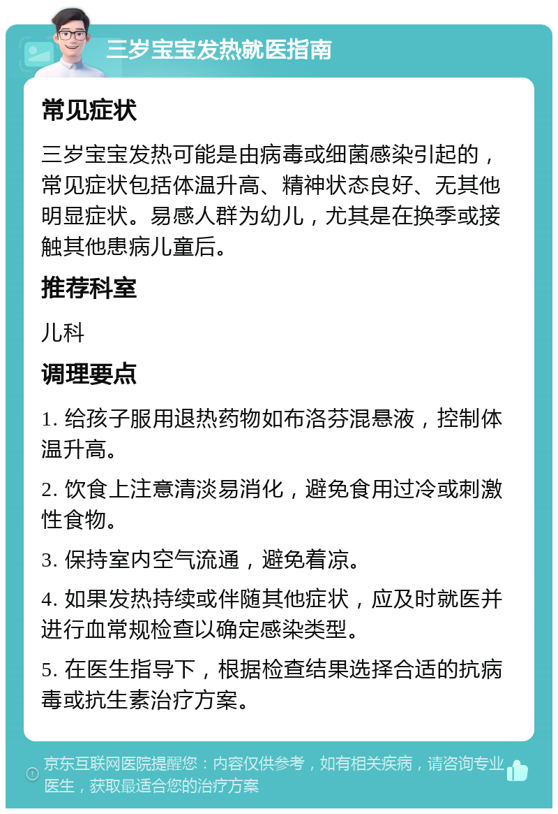 三岁宝宝发热就医指南 常见症状 三岁宝宝发热可能是由病毒或细菌感染引起的，常见症状包括体温升高、精神状态良好、无其他明显症状。易感人群为幼儿，尤其是在换季或接触其他患病儿童后。 推荐科室 儿科 调理要点 1. 给孩子服用退热药物如布洛芬混悬液，控制体温升高。 2. 饮食上注意清淡易消化，避免食用过冷或刺激性食物。 3. 保持室内空气流通，避免着凉。 4. 如果发热持续或伴随其他症状，应及时就医并进行血常规检查以确定感染类型。 5. 在医生指导下，根据检查结果选择合适的抗病毒或抗生素治疗方案。