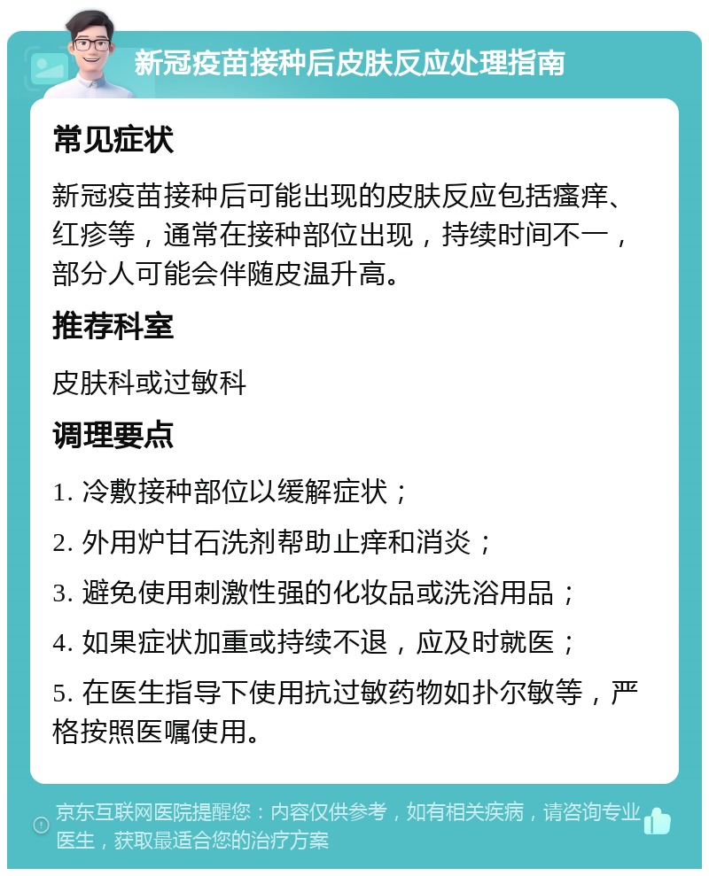 新冠疫苗接种后皮肤反应处理指南 常见症状 新冠疫苗接种后可能出现的皮肤反应包括瘙痒、红疹等，通常在接种部位出现，持续时间不一，部分人可能会伴随皮温升高。 推荐科室 皮肤科或过敏科 调理要点 1. 冷敷接种部位以缓解症状； 2. 外用炉甘石洗剂帮助止痒和消炎； 3. 避免使用刺激性强的化妆品或洗浴用品； 4. 如果症状加重或持续不退，应及时就医； 5. 在医生指导下使用抗过敏药物如扑尔敏等，严格按照医嘱使用。