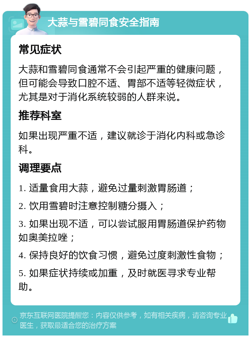 大蒜与雪碧同食安全指南 常见症状 大蒜和雪碧同食通常不会引起严重的健康问题，但可能会导致口腔不适、胃部不适等轻微症状，尤其是对于消化系统较弱的人群来说。 推荐科室 如果出现严重不适，建议就诊于消化内科或急诊科。 调理要点 1. 适量食用大蒜，避免过量刺激胃肠道； 2. 饮用雪碧时注意控制糖分摄入； 3. 如果出现不适，可以尝试服用胃肠道保护药物如奥美拉唑； 4. 保持良好的饮食习惯，避免过度刺激性食物； 5. 如果症状持续或加重，及时就医寻求专业帮助。