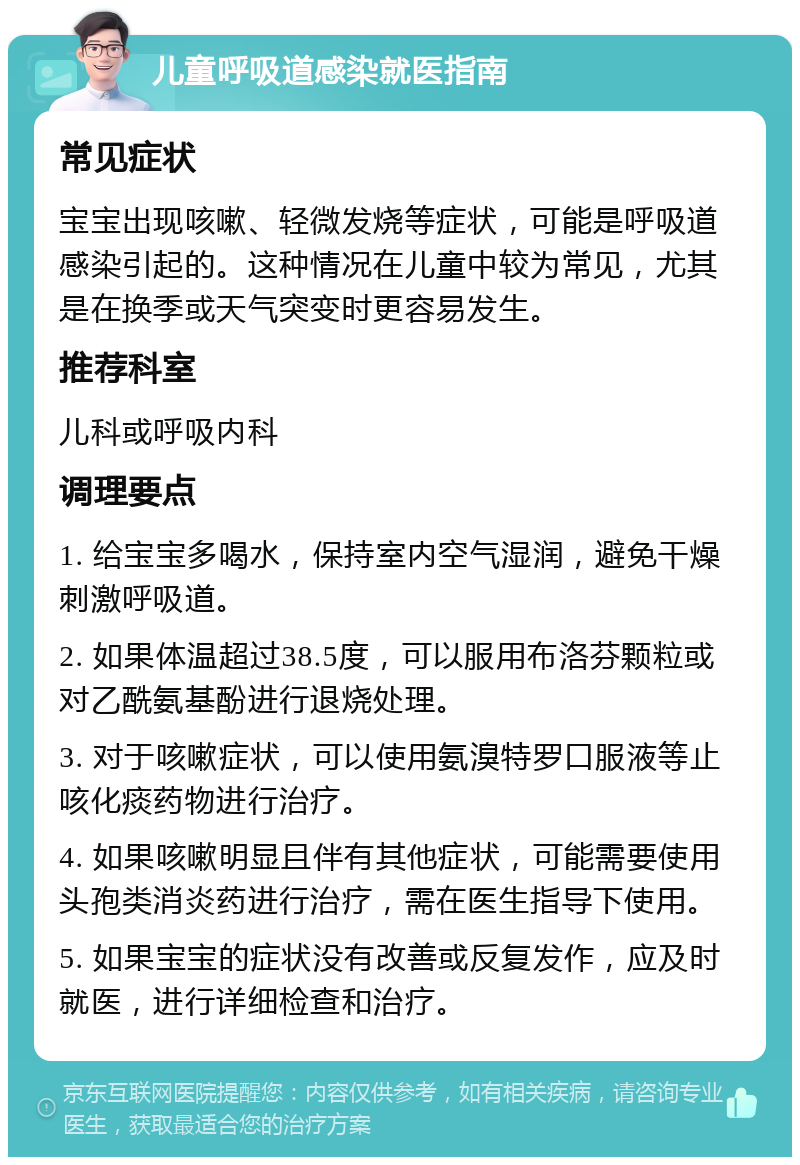 儿童呼吸道感染就医指南 常见症状 宝宝出现咳嗽、轻微发烧等症状，可能是呼吸道感染引起的。这种情况在儿童中较为常见，尤其是在换季或天气突变时更容易发生。 推荐科室 儿科或呼吸内科 调理要点 1. 给宝宝多喝水，保持室内空气湿润，避免干燥刺激呼吸道。 2. 如果体温超过38.5度，可以服用布洛芬颗粒或对乙酰氨基酚进行退烧处理。 3. 对于咳嗽症状，可以使用氨溴特罗口服液等止咳化痰药物进行治疗。 4. 如果咳嗽明显且伴有其他症状，可能需要使用头孢类消炎药进行治疗，需在医生指导下使用。 5. 如果宝宝的症状没有改善或反复发作，应及时就医，进行详细检查和治疗。