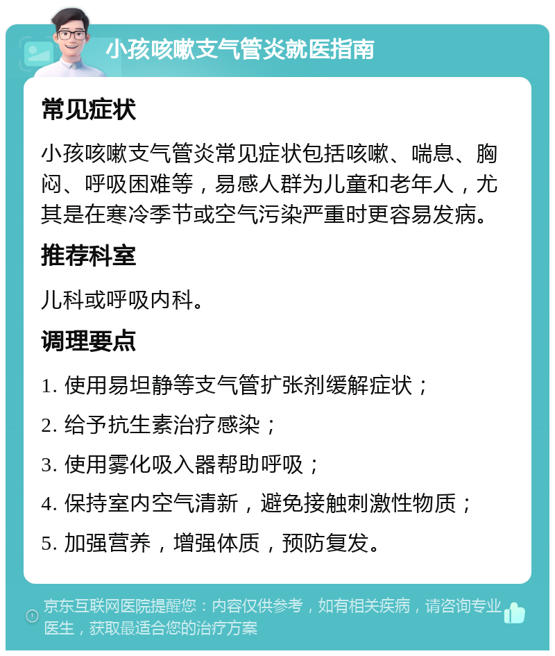 小孩咳嗽支气管炎就医指南 常见症状 小孩咳嗽支气管炎常见症状包括咳嗽、喘息、胸闷、呼吸困难等，易感人群为儿童和老年人，尤其是在寒冷季节或空气污染严重时更容易发病。 推荐科室 儿科或呼吸内科。 调理要点 1. 使用易坦静等支气管扩张剂缓解症状； 2. 给予抗生素治疗感染； 3. 使用雾化吸入器帮助呼吸； 4. 保持室内空气清新，避免接触刺激性物质； 5. 加强营养，增强体质，预防复发。