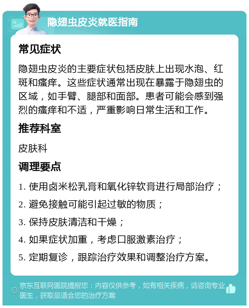 隐翅虫皮炎就医指南 常见症状 隐翅虫皮炎的主要症状包括皮肤上出现水泡、红斑和瘙痒。这些症状通常出现在暴露于隐翅虫的区域，如手臂、腿部和面部。患者可能会感到强烈的瘙痒和不适，严重影响日常生活和工作。 推荐科室 皮肤科 调理要点 1. 使用卤米松乳膏和氧化锌软膏进行局部治疗； 2. 避免接触可能引起过敏的物质； 3. 保持皮肤清洁和干燥； 4. 如果症状加重，考虑口服激素治疗； 5. 定期复诊，跟踪治疗效果和调整治疗方案。