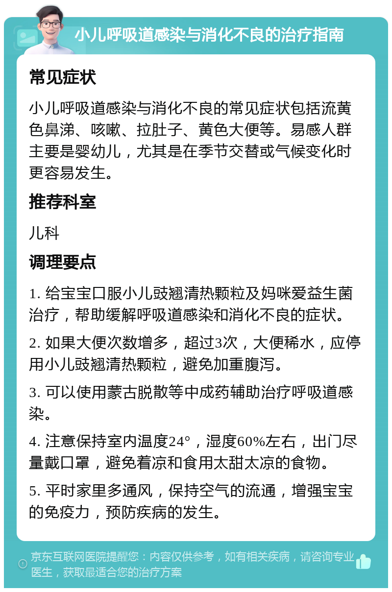 小儿呼吸道感染与消化不良的治疗指南 常见症状 小儿呼吸道感染与消化不良的常见症状包括流黄色鼻涕、咳嗽、拉肚子、黄色大便等。易感人群主要是婴幼儿，尤其是在季节交替或气候变化时更容易发生。 推荐科室 儿科 调理要点 1. 给宝宝口服小儿豉翘清热颗粒及妈咪爱益生菌治疗，帮助缓解呼吸道感染和消化不良的症状。 2. 如果大便次数增多，超过3次，大便稀水，应停用小儿豉翘清热颗粒，避免加重腹泻。 3. 可以使用蒙古脱散等中成药辅助治疗呼吸道感染。 4. 注意保持室内温度24°，湿度60%左右，出门尽量戴口罩，避免着凉和食用太甜太凉的食物。 5. 平时家里多通风，保持空气的流通，增强宝宝的免疫力，预防疾病的发生。