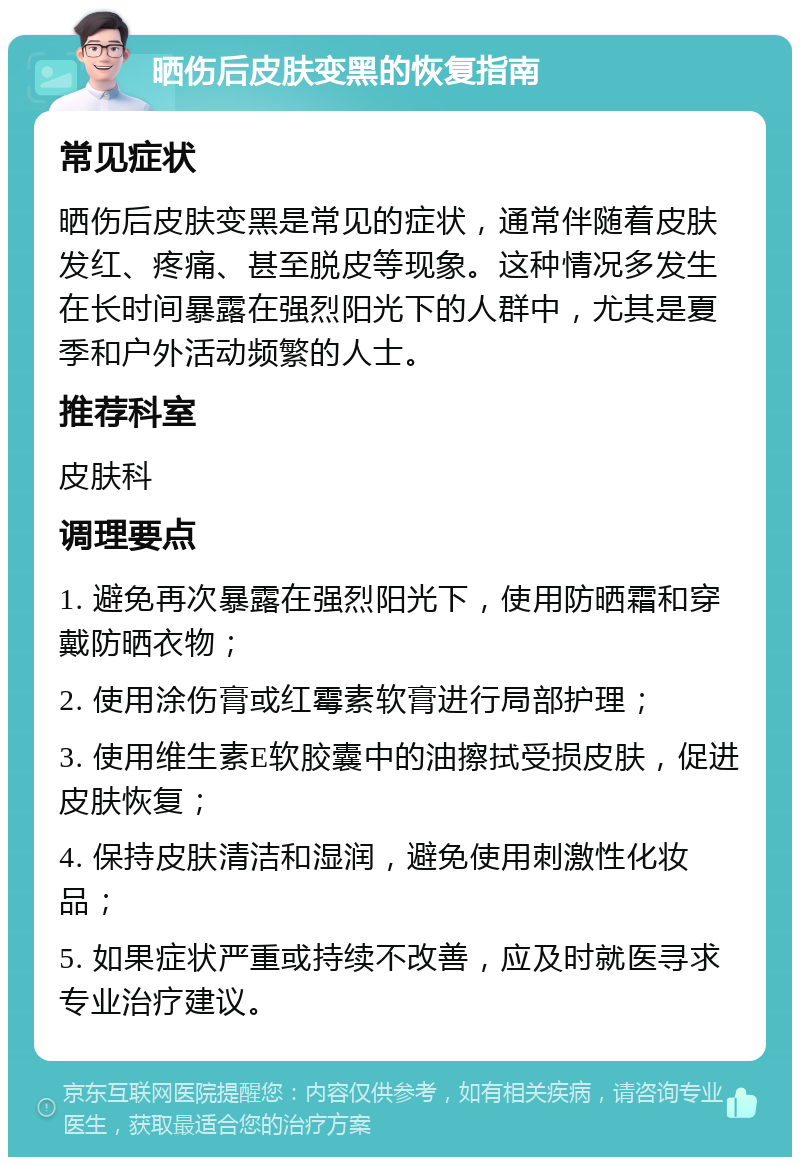 晒伤后皮肤变黑的恢复指南 常见症状 晒伤后皮肤变黑是常见的症状，通常伴随着皮肤发红、疼痛、甚至脱皮等现象。这种情况多发生在长时间暴露在强烈阳光下的人群中，尤其是夏季和户外活动频繁的人士。 推荐科室 皮肤科 调理要点 1. 避免再次暴露在强烈阳光下，使用防晒霜和穿戴防晒衣物； 2. 使用涂伤膏或红霉素软膏进行局部护理； 3. 使用维生素E软胶囊中的油擦拭受损皮肤，促进皮肤恢复； 4. 保持皮肤清洁和湿润，避免使用刺激性化妆品； 5. 如果症状严重或持续不改善，应及时就医寻求专业治疗建议。