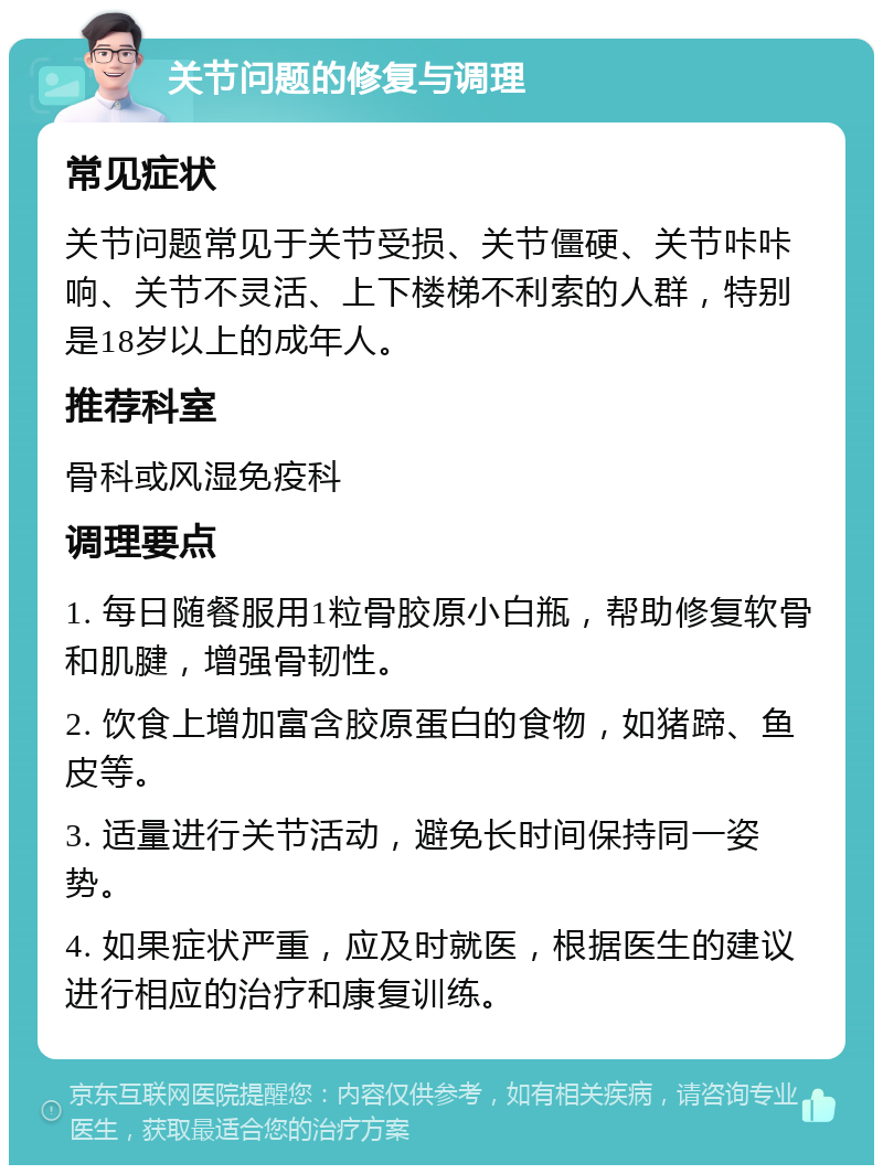 关节问题的修复与调理 常见症状 关节问题常见于关节受损、关节僵硬、关节咔咔响、关节不灵活、上下楼梯不利索的人群，特别是18岁以上的成年人。 推荐科室 骨科或风湿免疫科 调理要点 1. 每日随餐服用1粒骨胶原小白瓶，帮助修复软骨和肌腱，增强骨韧性。 2. 饮食上增加富含胶原蛋白的食物，如猪蹄、鱼皮等。 3. 适量进行关节活动，避免长时间保持同一姿势。 4. 如果症状严重，应及时就医，根据医生的建议进行相应的治疗和康复训练。