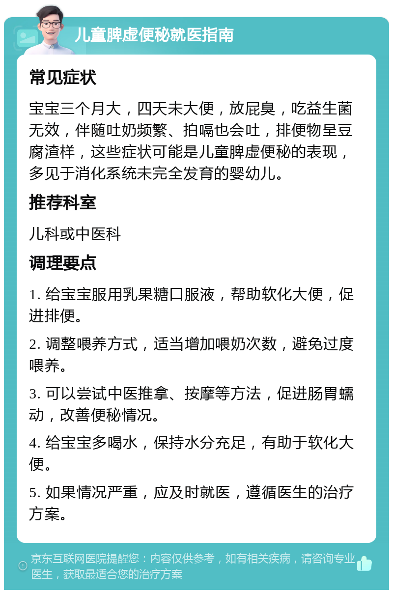 儿童脾虚便秘就医指南 常见症状 宝宝三个月大，四天未大便，放屁臭，吃益生菌无效，伴随吐奶频繁、拍嗝也会吐，排便物呈豆腐渣样，这些症状可能是儿童脾虚便秘的表现，多见于消化系统未完全发育的婴幼儿。 推荐科室 儿科或中医科 调理要点 1. 给宝宝服用乳果糖口服液，帮助软化大便，促进排便。 2. 调整喂养方式，适当增加喂奶次数，避免过度喂养。 3. 可以尝试中医推拿、按摩等方法，促进肠胃蠕动，改善便秘情况。 4. 给宝宝多喝水，保持水分充足，有助于软化大便。 5. 如果情况严重，应及时就医，遵循医生的治疗方案。