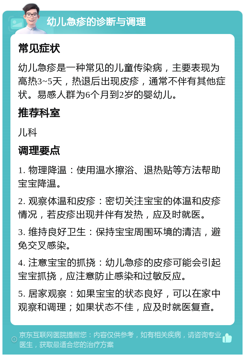 幼儿急疹的诊断与调理 常见症状 幼儿急疹是一种常见的儿童传染病，主要表现为高热3~5天，热退后出现皮疹，通常不伴有其他症状。易感人群为6个月到2岁的婴幼儿。 推荐科室 儿科 调理要点 1. 物理降温：使用温水擦浴、退热贴等方法帮助宝宝降温。 2. 观察体温和皮疹：密切关注宝宝的体温和皮疹情况，若皮疹出现并伴有发热，应及时就医。 3. 维持良好卫生：保持宝宝周围环境的清洁，避免交叉感染。 4. 注意宝宝的抓挠：幼儿急疹的皮疹可能会引起宝宝抓挠，应注意防止感染和过敏反应。 5. 居家观察：如果宝宝的状态良好，可以在家中观察和调理；如果状态不佳，应及时就医复查。