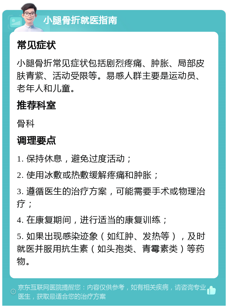 小腿骨折就医指南 常见症状 小腿骨折常见症状包括剧烈疼痛、肿胀、局部皮肤青紫、活动受限等。易感人群主要是运动员、老年人和儿童。 推荐科室 骨科 调理要点 1. 保持休息，避免过度活动； 2. 使用冰敷或热敷缓解疼痛和肿胀； 3. 遵循医生的治疗方案，可能需要手术或物理治疗； 4. 在康复期间，进行适当的康复训练； 5. 如果出现感染迹象（如红肿、发热等），及时就医并服用抗生素（如头孢类、青霉素类）等药物。