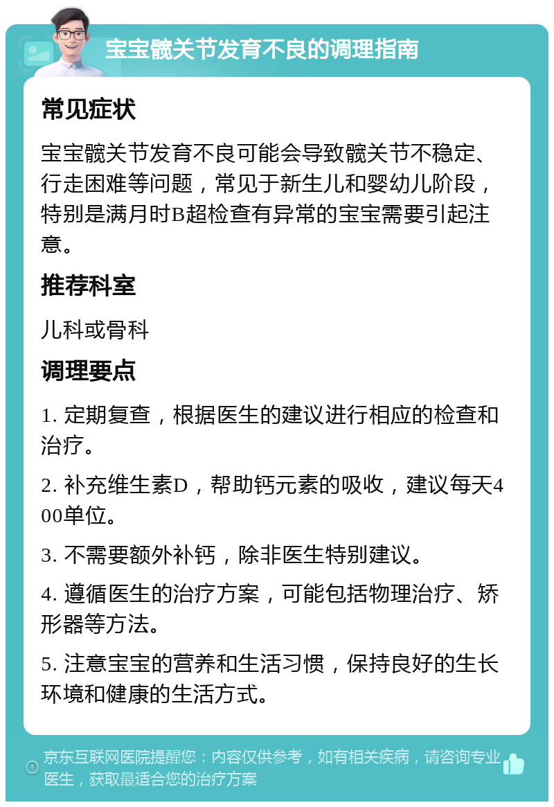 宝宝髋关节发育不良的调理指南 常见症状 宝宝髋关节发育不良可能会导致髋关节不稳定、行走困难等问题，常见于新生儿和婴幼儿阶段，特别是满月时B超检查有异常的宝宝需要引起注意。 推荐科室 儿科或骨科 调理要点 1. 定期复查，根据医生的建议进行相应的检查和治疗。 2. 补充维生素D，帮助钙元素的吸收，建议每天400单位。 3. 不需要额外补钙，除非医生特别建议。 4. 遵循医生的治疗方案，可能包括物理治疗、矫形器等方法。 5. 注意宝宝的营养和生活习惯，保持良好的生长环境和健康的生活方式。