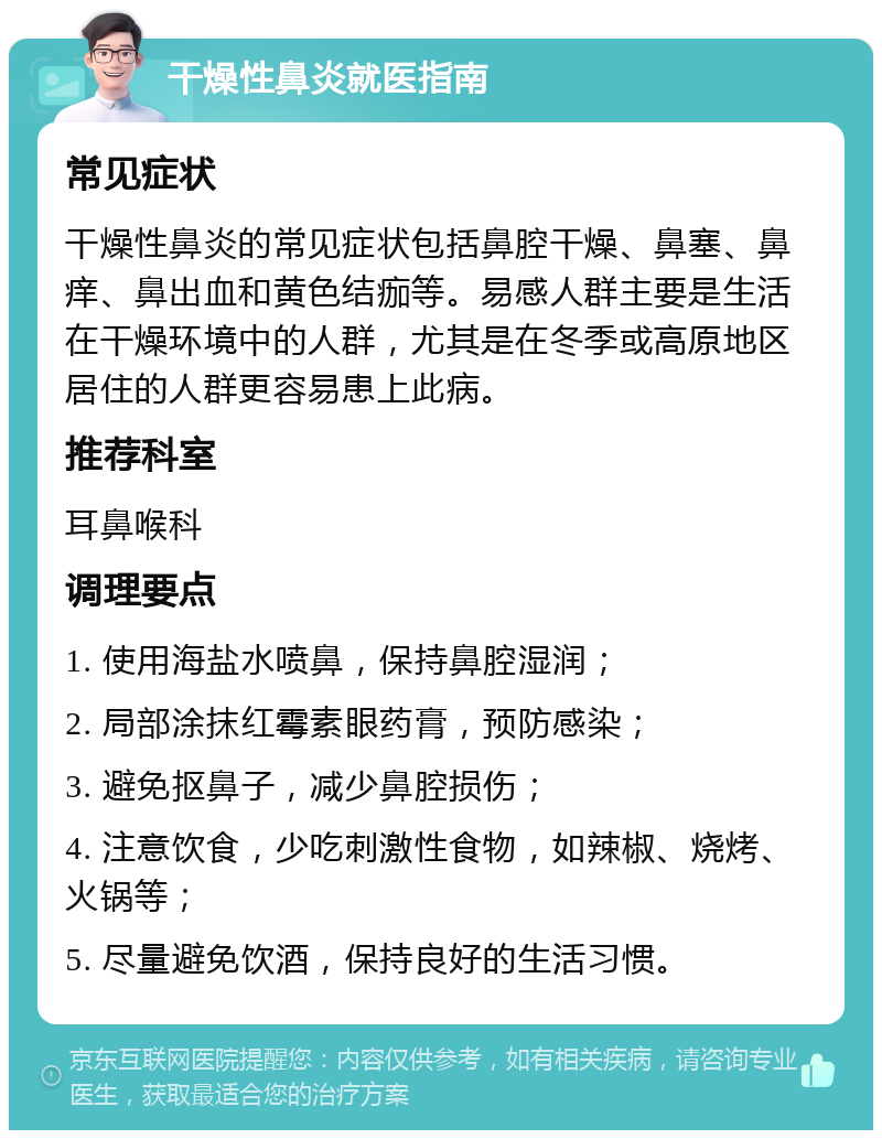 干燥性鼻炎就医指南 常见症状 干燥性鼻炎的常见症状包括鼻腔干燥、鼻塞、鼻痒、鼻出血和黄色结痂等。易感人群主要是生活在干燥环境中的人群，尤其是在冬季或高原地区居住的人群更容易患上此病。 推荐科室 耳鼻喉科 调理要点 1. 使用海盐水喷鼻，保持鼻腔湿润； 2. 局部涂抹红霉素眼药膏，预防感染； 3. 避免抠鼻子，减少鼻腔损伤； 4. 注意饮食，少吃刺激性食物，如辣椒、烧烤、火锅等； 5. 尽量避免饮酒，保持良好的生活习惯。