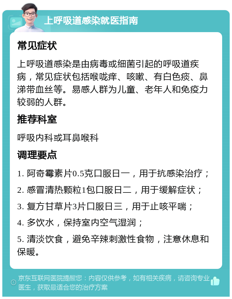 上呼吸道感染就医指南 常见症状 上呼吸道感染是由病毒或细菌引起的呼吸道疾病，常见症状包括喉咙痒、咳嗽、有白色痰、鼻涕带血丝等。易感人群为儿童、老年人和免疫力较弱的人群。 推荐科室 呼吸内科或耳鼻喉科 调理要点 1. 阿奇霉素片0.5克口服日一，用于抗感染治疗； 2. 感冒清热颗粒1包口服日二，用于缓解症状； 3. 复方甘草片3片口服日三，用于止咳平喘； 4. 多饮水，保持室内空气湿润； 5. 清淡饮食，避免辛辣刺激性食物，注意休息和保暖。