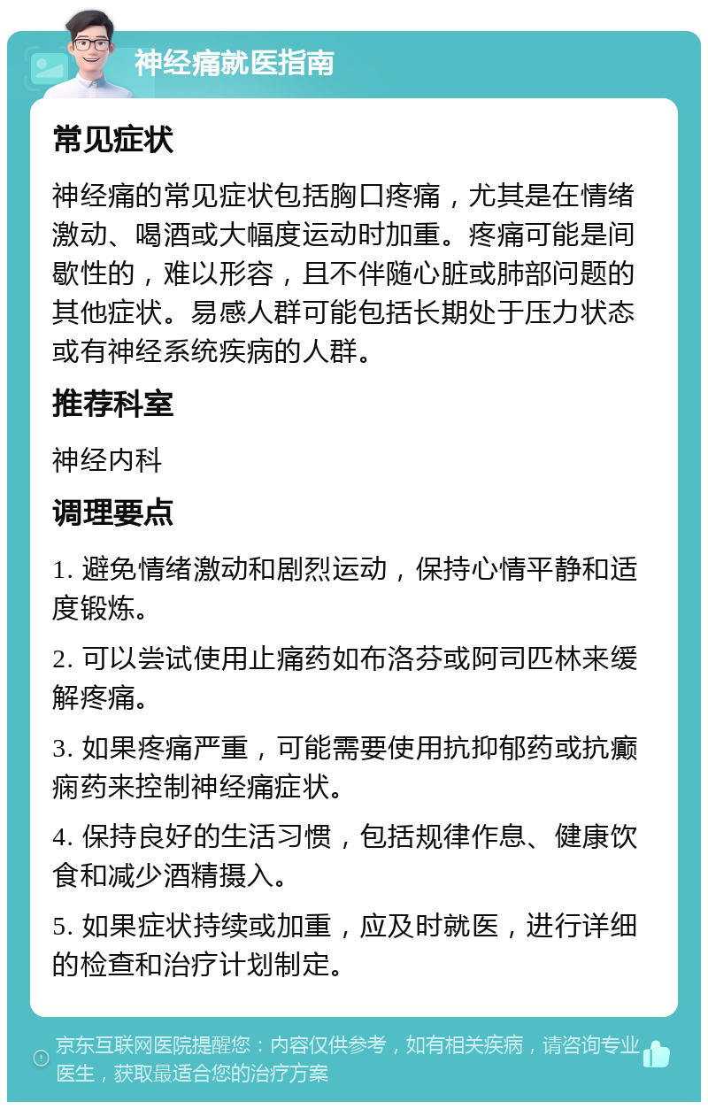 神经痛就医指南 常见症状 神经痛的常见症状包括胸口疼痛，尤其是在情绪激动、喝酒或大幅度运动时加重。疼痛可能是间歇性的，难以形容，且不伴随心脏或肺部问题的其他症状。易感人群可能包括长期处于压力状态或有神经系统疾病的人群。 推荐科室 神经内科 调理要点 1. 避免情绪激动和剧烈运动，保持心情平静和适度锻炼。 2. 可以尝试使用止痛药如布洛芬或阿司匹林来缓解疼痛。 3. 如果疼痛严重，可能需要使用抗抑郁药或抗癫痫药来控制神经痛症状。 4. 保持良好的生活习惯，包括规律作息、健康饮食和减少酒精摄入。 5. 如果症状持续或加重，应及时就医，进行详细的检查和治疗计划制定。