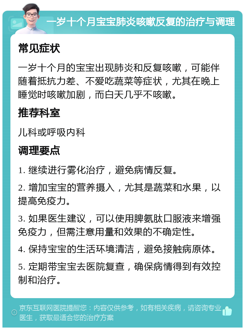 一岁十个月宝宝肺炎咳嗽反复的治疗与调理 常见症状 一岁十个月的宝宝出现肺炎和反复咳嗽，可能伴随着抵抗力差、不爱吃蔬菜等症状，尤其在晚上睡觉时咳嗽加剧，而白天几乎不咳嗽。 推荐科室 儿科或呼吸内科 调理要点 1. 继续进行雾化治疗，避免病情反复。 2. 增加宝宝的营养摄入，尤其是蔬菜和水果，以提高免疫力。 3. 如果医生建议，可以使用脾氨肽口服液来增强免疫力，但需注意用量和效果的不确定性。 4. 保持宝宝的生活环境清洁，避免接触病原体。 5. 定期带宝宝去医院复查，确保病情得到有效控制和治疗。