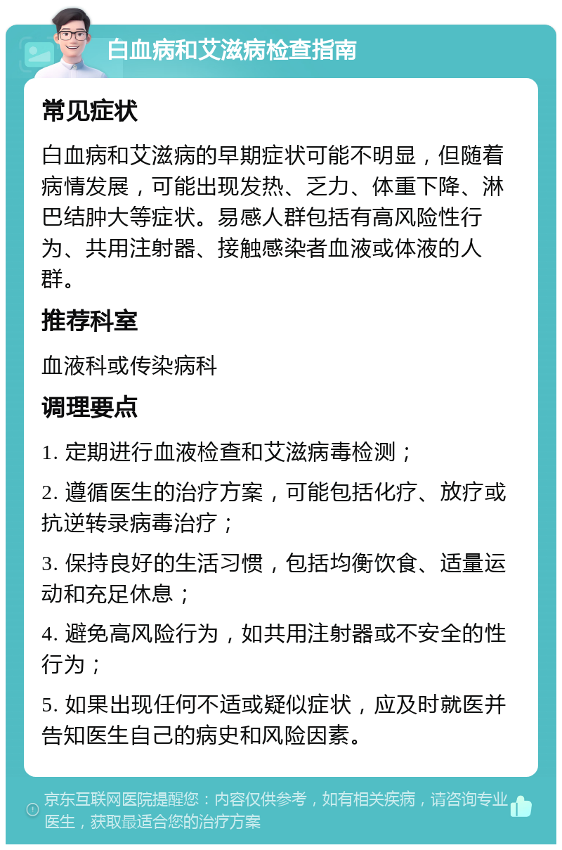 白血病和艾滋病检查指南 常见症状 白血病和艾滋病的早期症状可能不明显，但随着病情发展，可能出现发热、乏力、体重下降、淋巴结肿大等症状。易感人群包括有高风险性行为、共用注射器、接触感染者血液或体液的人群。 推荐科室 血液科或传染病科 调理要点 1. 定期进行血液检查和艾滋病毒检测； 2. 遵循医生的治疗方案，可能包括化疗、放疗或抗逆转录病毒治疗； 3. 保持良好的生活习惯，包括均衡饮食、适量运动和充足休息； 4. 避免高风险行为，如共用注射器或不安全的性行为； 5. 如果出现任何不适或疑似症状，应及时就医并告知医生自己的病史和风险因素。