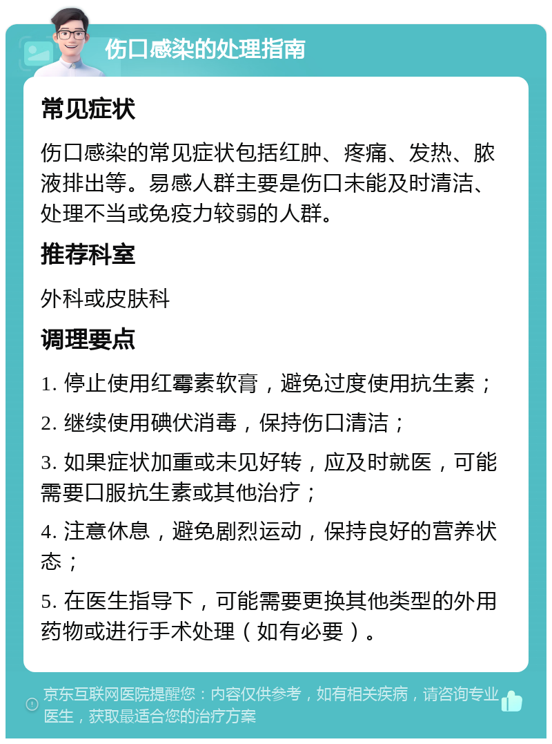 伤口感染的处理指南 常见症状 伤口感染的常见症状包括红肿、疼痛、发热、脓液排出等。易感人群主要是伤口未能及时清洁、处理不当或免疫力较弱的人群。 推荐科室 外科或皮肤科 调理要点 1. 停止使用红霉素软膏，避免过度使用抗生素； 2. 继续使用碘伏消毒，保持伤口清洁； 3. 如果症状加重或未见好转，应及时就医，可能需要口服抗生素或其他治疗； 4. 注意休息，避免剧烈运动，保持良好的营养状态； 5. 在医生指导下，可能需要更换其他类型的外用药物或进行手术处理（如有必要）。