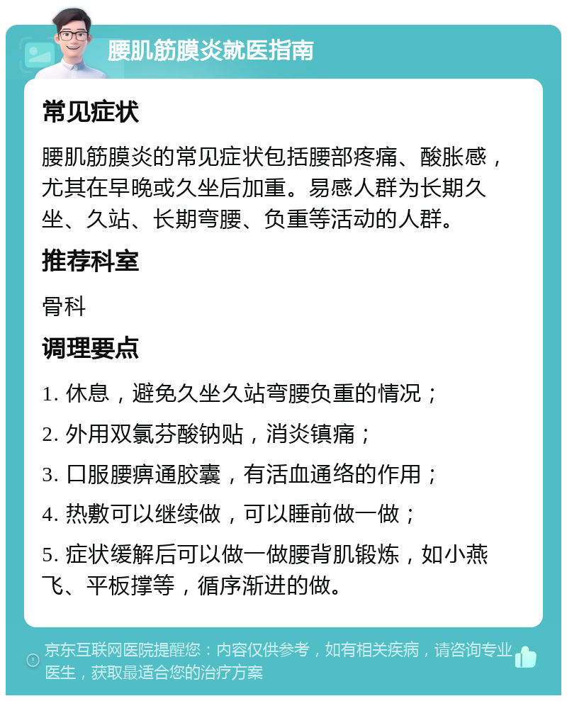 腰肌筋膜炎就医指南 常见症状 腰肌筋膜炎的常见症状包括腰部疼痛、酸胀感，尤其在早晚或久坐后加重。易感人群为长期久坐、久站、长期弯腰、负重等活动的人群。 推荐科室 骨科 调理要点 1. 休息，避免久坐久站弯腰负重的情况； 2. 外用双氯芬酸钠贴，消炎镇痛； 3. 口服腰痹通胶囊，有活血通络的作用； 4. 热敷可以继续做，可以睡前做一做； 5. 症状缓解后可以做一做腰背肌锻炼，如小燕飞、平板撑等，循序渐进的做。