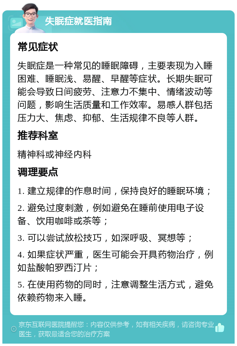 失眠症就医指南 常见症状 失眠症是一种常见的睡眠障碍，主要表现为入睡困难、睡眠浅、易醒、早醒等症状。长期失眠可能会导致日间疲劳、注意力不集中、情绪波动等问题，影响生活质量和工作效率。易感人群包括压力大、焦虑、抑郁、生活规律不良等人群。 推荐科室 精神科或神经内科 调理要点 1. 建立规律的作息时间，保持良好的睡眠环境； 2. 避免过度刺激，例如避免在睡前使用电子设备、饮用咖啡或茶等； 3. 可以尝试放松技巧，如深呼吸、冥想等； 4. 如果症状严重，医生可能会开具药物治疗，例如盐酸帕罗西汀片； 5. 在使用药物的同时，注意调整生活方式，避免依赖药物来入睡。