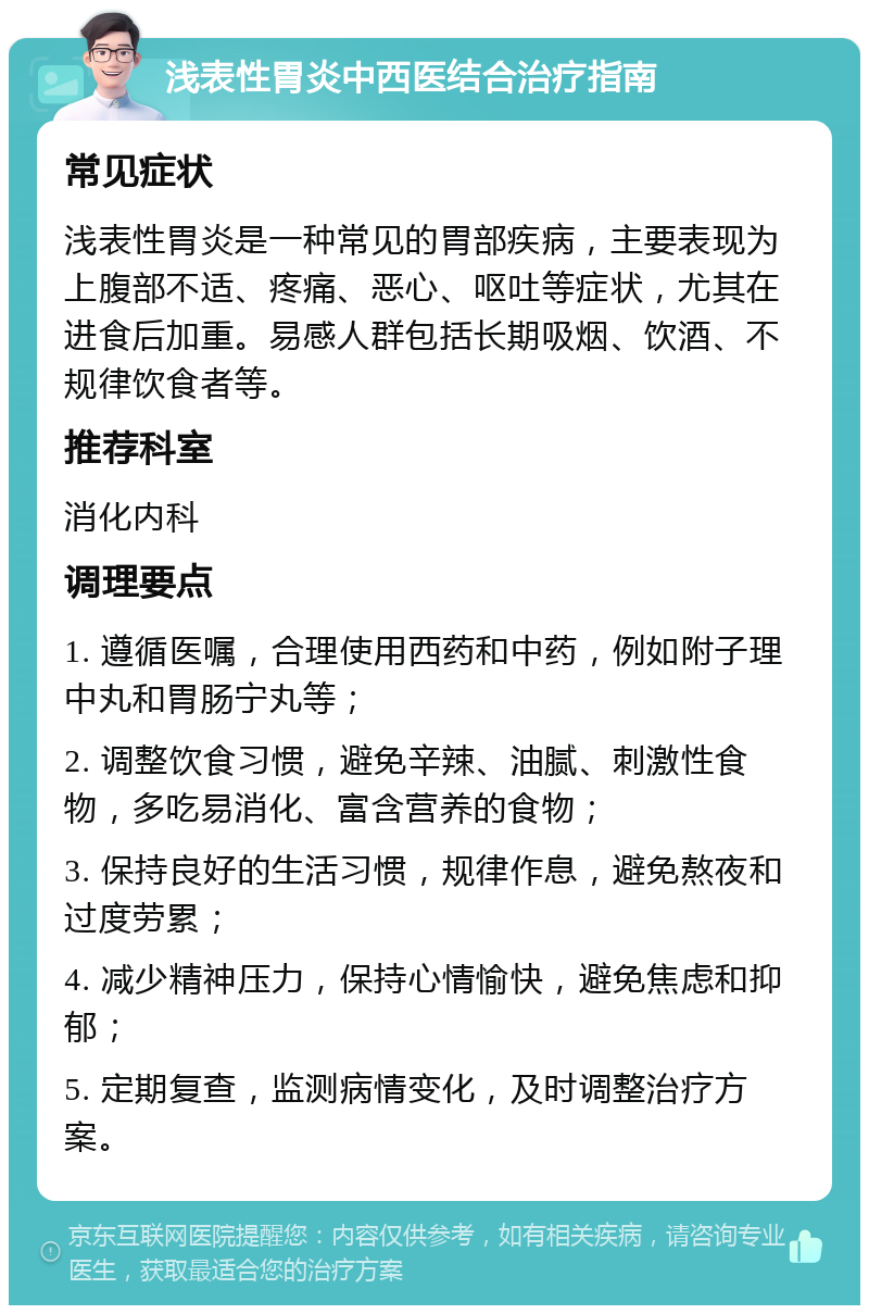 浅表性胃炎中西医结合治疗指南 常见症状 浅表性胃炎是一种常见的胃部疾病，主要表现为上腹部不适、疼痛、恶心、呕吐等症状，尤其在进食后加重。易感人群包括长期吸烟、饮酒、不规律饮食者等。 推荐科室 消化内科 调理要点 1. 遵循医嘱，合理使用西药和中药，例如附子理中丸和胃肠宁丸等； 2. 调整饮食习惯，避免辛辣、油腻、刺激性食物，多吃易消化、富含营养的食物； 3. 保持良好的生活习惯，规律作息，避免熬夜和过度劳累； 4. 减少精神压力，保持心情愉快，避免焦虑和抑郁； 5. 定期复查，监测病情变化，及时调整治疗方案。