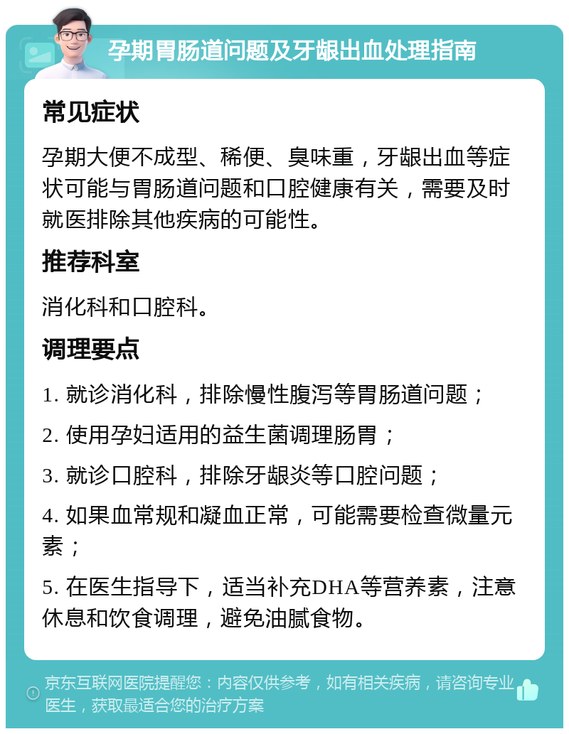 孕期胃肠道问题及牙龈出血处理指南 常见症状 孕期大便不成型、稀便、臭味重，牙龈出血等症状可能与胃肠道问题和口腔健康有关，需要及时就医排除其他疾病的可能性。 推荐科室 消化科和口腔科。 调理要点 1. 就诊消化科，排除慢性腹泻等胃肠道问题； 2. 使用孕妇适用的益生菌调理肠胃； 3. 就诊口腔科，排除牙龈炎等口腔问题； 4. 如果血常规和凝血正常，可能需要检查微量元素； 5. 在医生指导下，适当补充DHA等营养素，注意休息和饮食调理，避免油腻食物。