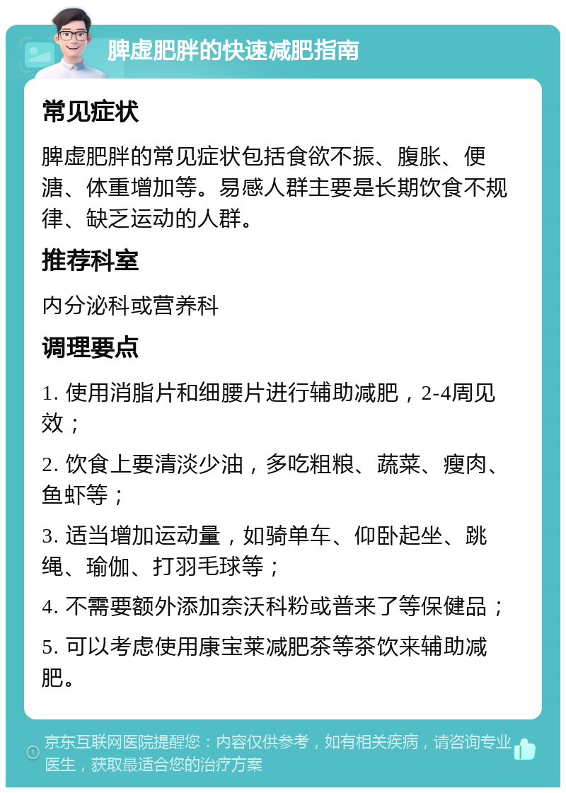 脾虚肥胖的快速减肥指南 常见症状 脾虚肥胖的常见症状包括食欲不振、腹胀、便溏、体重增加等。易感人群主要是长期饮食不规律、缺乏运动的人群。 推荐科室 内分泌科或营养科 调理要点 1. 使用消脂片和细腰片进行辅助减肥，2-4周见效； 2. 饮食上要清淡少油，多吃粗粮、蔬菜、瘦肉、鱼虾等； 3. 适当增加运动量，如骑单车、仰卧起坐、跳绳、瑜伽、打羽毛球等； 4. 不需要额外添加奈沃科粉或普来了等保健品； 5. 可以考虑使用康宝莱减肥茶等茶饮来辅助减肥。