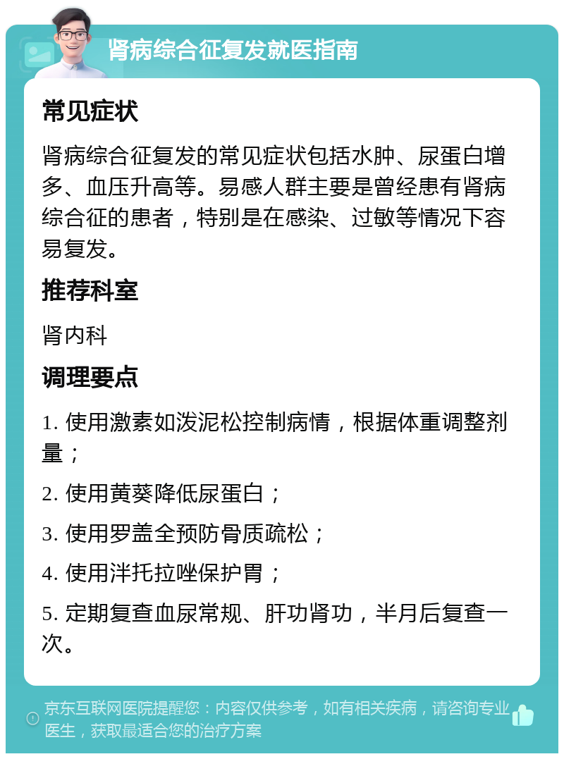 肾病综合征复发就医指南 常见症状 肾病综合征复发的常见症状包括水肿、尿蛋白增多、血压升高等。易感人群主要是曾经患有肾病综合征的患者，特别是在感染、过敏等情况下容易复发。 推荐科室 肾内科 调理要点 1. 使用激素如泼泥松控制病情，根据体重调整剂量； 2. 使用黄葵降低尿蛋白； 3. 使用罗盖全预防骨质疏松； 4. 使用泮托拉唑保护胃； 5. 定期复查血尿常规、肝功肾功，半月后复查一次。