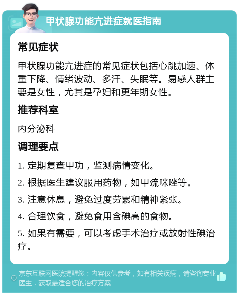 甲状腺功能亢进症就医指南 常见症状 甲状腺功能亢进症的常见症状包括心跳加速、体重下降、情绪波动、多汗、失眠等。易感人群主要是女性，尤其是孕妇和更年期女性。 推荐科室 内分泌科 调理要点 1. 定期复查甲功，监测病情变化。 2. 根据医生建议服用药物，如甲巯咪唑等。 3. 注意休息，避免过度劳累和精神紧张。 4. 合理饮食，避免食用含碘高的食物。 5. 如果有需要，可以考虑手术治疗或放射性碘治疗。