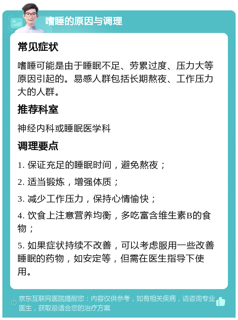 嗜睡的原因与调理 常见症状 嗜睡可能是由于睡眠不足、劳累过度、压力大等原因引起的。易感人群包括长期熬夜、工作压力大的人群。 推荐科室 神经内科或睡眠医学科 调理要点 1. 保证充足的睡眠时间，避免熬夜； 2. 适当锻炼，增强体质； 3. 减少工作压力，保持心情愉快； 4. 饮食上注意营养均衡，多吃富含维生素B的食物； 5. 如果症状持续不改善，可以考虑服用一些改善睡眠的药物，如安定等，但需在医生指导下使用。