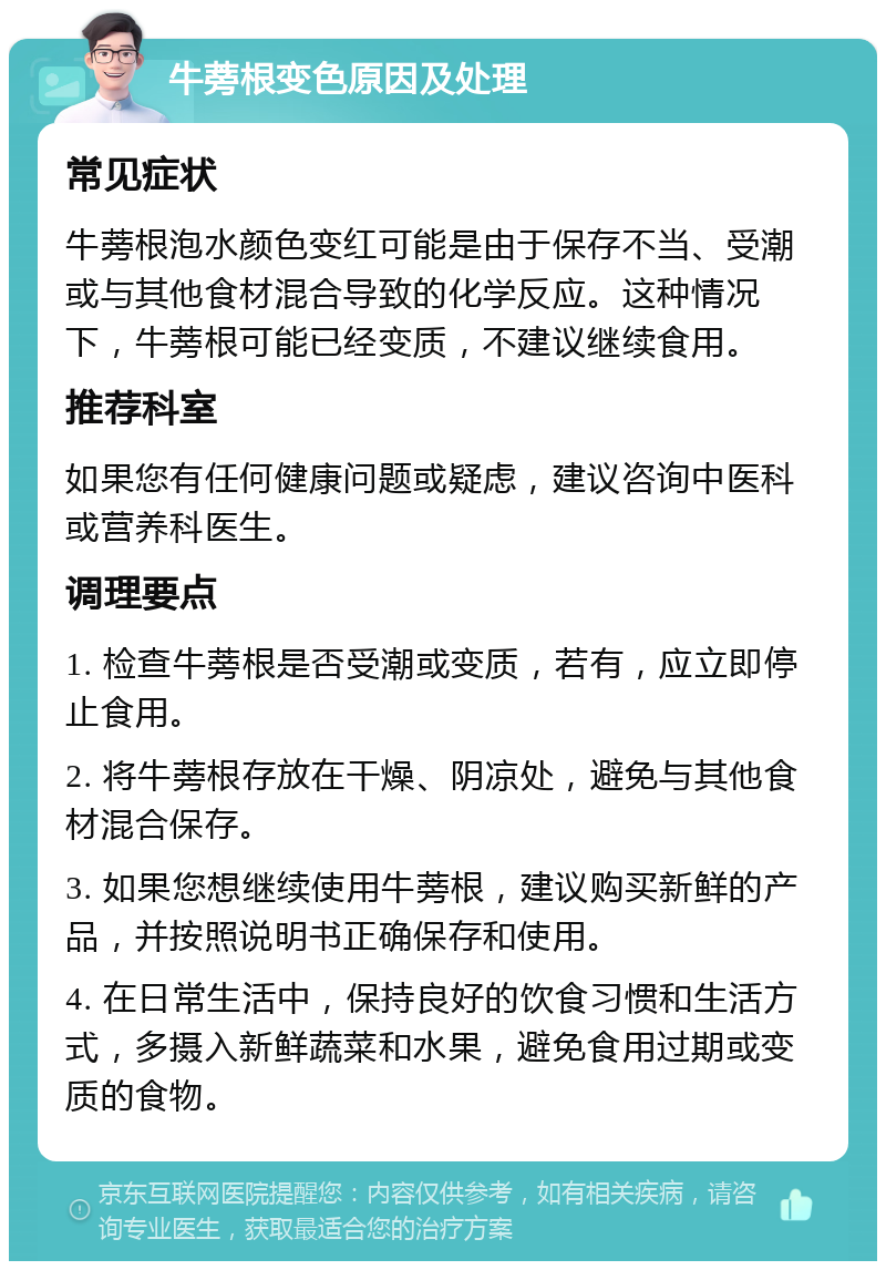 牛蒡根变色原因及处理 常见症状 牛蒡根泡水颜色变红可能是由于保存不当、受潮或与其他食材混合导致的化学反应。这种情况下，牛蒡根可能已经变质，不建议继续食用。 推荐科室 如果您有任何健康问题或疑虑，建议咨询中医科或营养科医生。 调理要点 1. 检查牛蒡根是否受潮或变质，若有，应立即停止食用。 2. 将牛蒡根存放在干燥、阴凉处，避免与其他食材混合保存。 3. 如果您想继续使用牛蒡根，建议购买新鲜的产品，并按照说明书正确保存和使用。 4. 在日常生活中，保持良好的饮食习惯和生活方式，多摄入新鲜蔬菜和水果，避免食用过期或变质的食物。