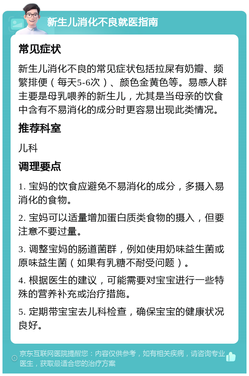 新生儿消化不良就医指南 常见症状 新生儿消化不良的常见症状包括拉屎有奶瓣、频繁排便（每天5-6次）、颜色金黄色等。易感人群主要是母乳喂养的新生儿，尤其是当母亲的饮食中含有不易消化的成分时更容易出现此类情况。 推荐科室 儿科 调理要点 1. 宝妈的饮食应避免不易消化的成分，多摄入易消化的食物。 2. 宝妈可以适量增加蛋白质类食物的摄入，但要注意不要过量。 3. 调整宝妈的肠道菌群，例如使用奶味益生菌或原味益生菌（如果有乳糖不耐受问题）。 4. 根据医生的建议，可能需要对宝宝进行一些特殊的营养补充或治疗措施。 5. 定期带宝宝去儿科检查，确保宝宝的健康状况良好。