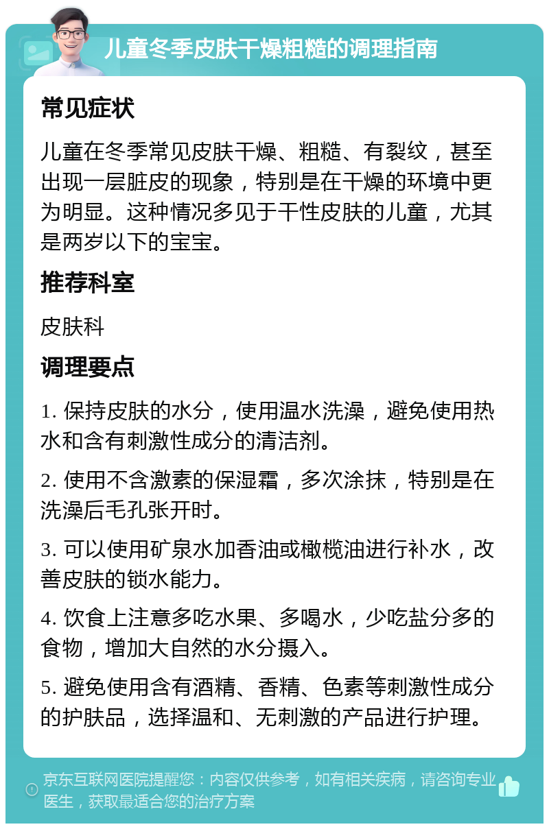 儿童冬季皮肤干燥粗糙的调理指南 常见症状 儿童在冬季常见皮肤干燥、粗糙、有裂纹，甚至出现一层脏皮的现象，特别是在干燥的环境中更为明显。这种情况多见于干性皮肤的儿童，尤其是两岁以下的宝宝。 推荐科室 皮肤科 调理要点 1. 保持皮肤的水分，使用温水洗澡，避免使用热水和含有刺激性成分的清洁剂。 2. 使用不含激素的保湿霜，多次涂抹，特别是在洗澡后毛孔张开时。 3. 可以使用矿泉水加香油或橄榄油进行补水，改善皮肤的锁水能力。 4. 饮食上注意多吃水果、多喝水，少吃盐分多的食物，增加大自然的水分摄入。 5. 避免使用含有酒精、香精、色素等刺激性成分的护肤品，选择温和、无刺激的产品进行护理。