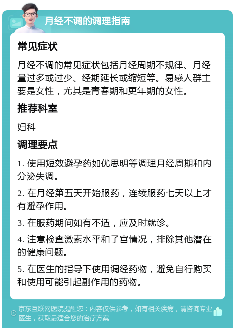 月经不调的调理指南 常见症状 月经不调的常见症状包括月经周期不规律、月经量过多或过少、经期延长或缩短等。易感人群主要是女性，尤其是青春期和更年期的女性。 推荐科室 妇科 调理要点 1. 使用短效避孕药如优思明等调理月经周期和内分泌失调。 2. 在月经第五天开始服药，连续服药七天以上才有避孕作用。 3. 在服药期间如有不适，应及时就诊。 4. 注意检查激素水平和子宫情况，排除其他潜在的健康问题。 5. 在医生的指导下使用调经药物，避免自行购买和使用可能引起副作用的药物。