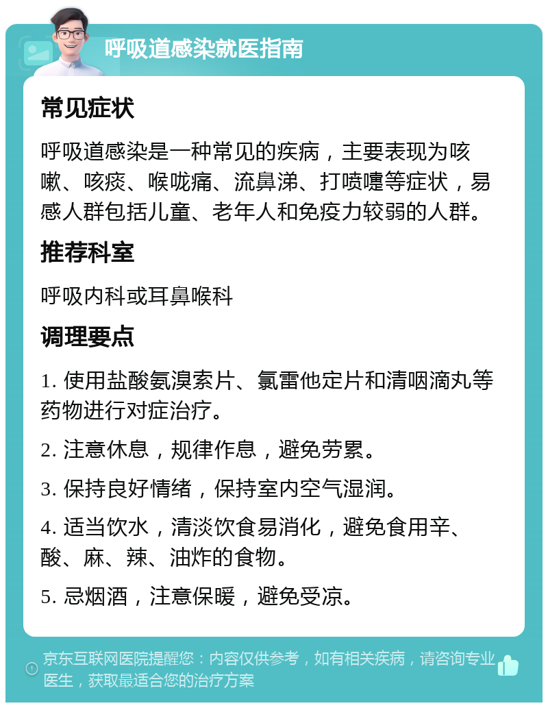 呼吸道感染就医指南 常见症状 呼吸道感染是一种常见的疾病，主要表现为咳嗽、咳痰、喉咙痛、流鼻涕、打喷嚏等症状，易感人群包括儿童、老年人和免疫力较弱的人群。 推荐科室 呼吸内科或耳鼻喉科 调理要点 1. 使用盐酸氨溴索片、氯雷他定片和清咽滴丸等药物进行对症治疗。 2. 注意休息，规律作息，避免劳累。 3. 保持良好情绪，保持室内空气湿润。 4. 适当饮水，清淡饮食易消化，避免食用辛、酸、麻、辣、油炸的食物。 5. 忌烟酒，注意保暖，避免受凉。