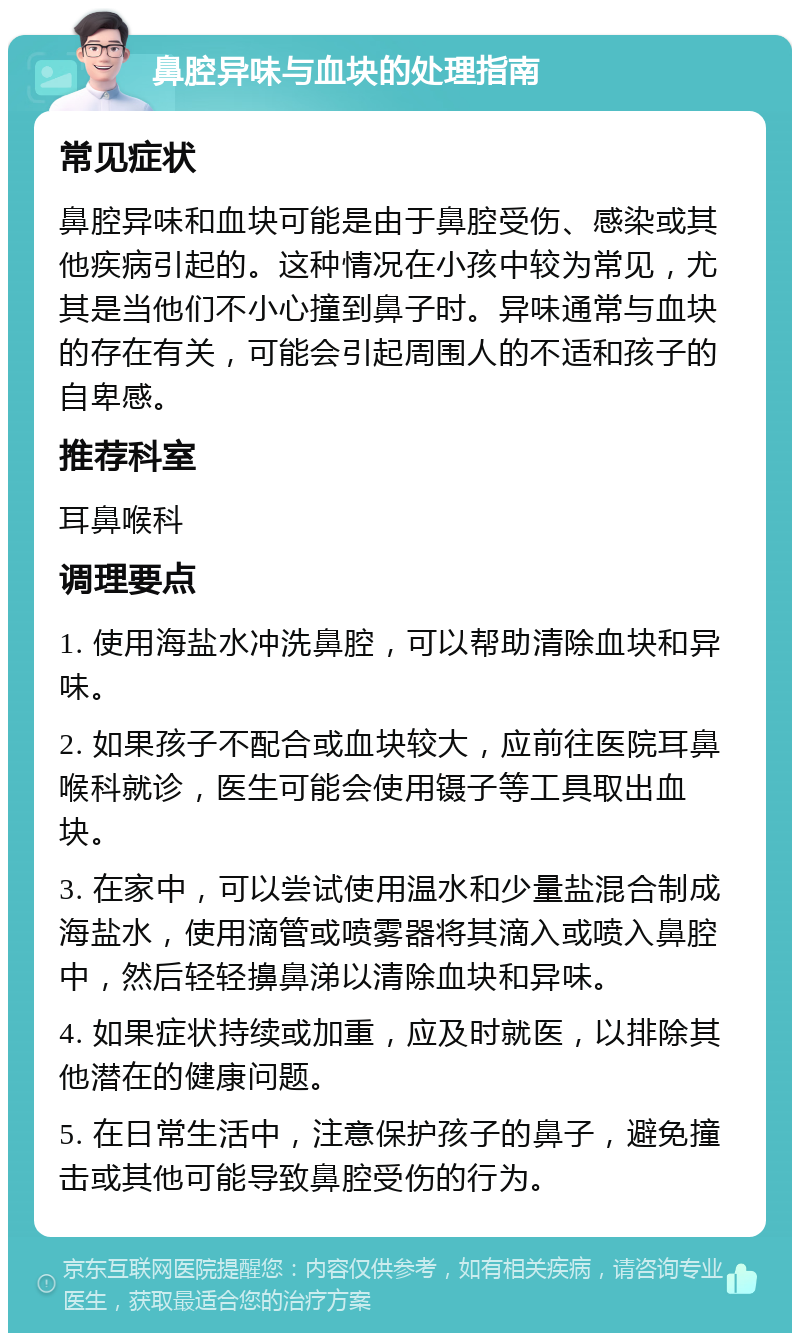 鼻腔异味与血块的处理指南 常见症状 鼻腔异味和血块可能是由于鼻腔受伤、感染或其他疾病引起的。这种情况在小孩中较为常见，尤其是当他们不小心撞到鼻子时。异味通常与血块的存在有关，可能会引起周围人的不适和孩子的自卑感。 推荐科室 耳鼻喉科 调理要点 1. 使用海盐水冲洗鼻腔，可以帮助清除血块和异味。 2. 如果孩子不配合或血块较大，应前往医院耳鼻喉科就诊，医生可能会使用镊子等工具取出血块。 3. 在家中，可以尝试使用温水和少量盐混合制成海盐水，使用滴管或喷雾器将其滴入或喷入鼻腔中，然后轻轻擤鼻涕以清除血块和异味。 4. 如果症状持续或加重，应及时就医，以排除其他潜在的健康问题。 5. 在日常生活中，注意保护孩子的鼻子，避免撞击或其他可能导致鼻腔受伤的行为。