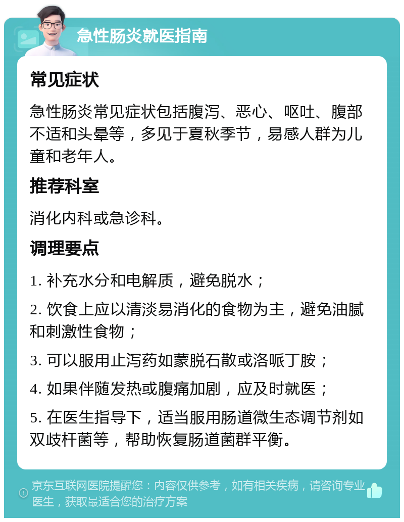 急性肠炎就医指南 常见症状 急性肠炎常见症状包括腹泻、恶心、呕吐、腹部不适和头晕等，多见于夏秋季节，易感人群为儿童和老年人。 推荐科室 消化内科或急诊科。 调理要点 1. 补充水分和电解质，避免脱水； 2. 饮食上应以清淡易消化的食物为主，避免油腻和刺激性食物； 3. 可以服用止泻药如蒙脱石散或洛哌丁胺； 4. 如果伴随发热或腹痛加剧，应及时就医； 5. 在医生指导下，适当服用肠道微生态调节剂如双歧杆菌等，帮助恢复肠道菌群平衡。