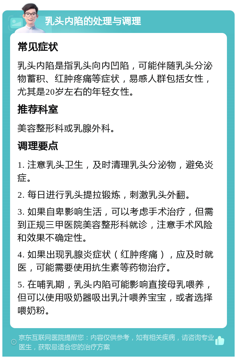 乳头内陷的处理与调理 常见症状 乳头内陷是指乳头向内凹陷，可能伴随乳头分泌物蓄积、红肿疼痛等症状，易感人群包括女性，尤其是20岁左右的年轻女性。 推荐科室 美容整形科或乳腺外科。 调理要点 1. 注意乳头卫生，及时清理乳头分泌物，避免炎症。 2. 每日进行乳头提拉锻炼，刺激乳头外翻。 3. 如果自卑影响生活，可以考虑手术治疗，但需到正规三甲医院美容整形科就诊，注意手术风险和效果不确定性。 4. 如果出现乳腺炎症状（红肿疼痛），应及时就医，可能需要使用抗生素等药物治疗。 5. 在哺乳期，乳头内陷可能影响直接母乳喂养，但可以使用吸奶器吸出乳汁喂养宝宝，或者选择喂奶粉。