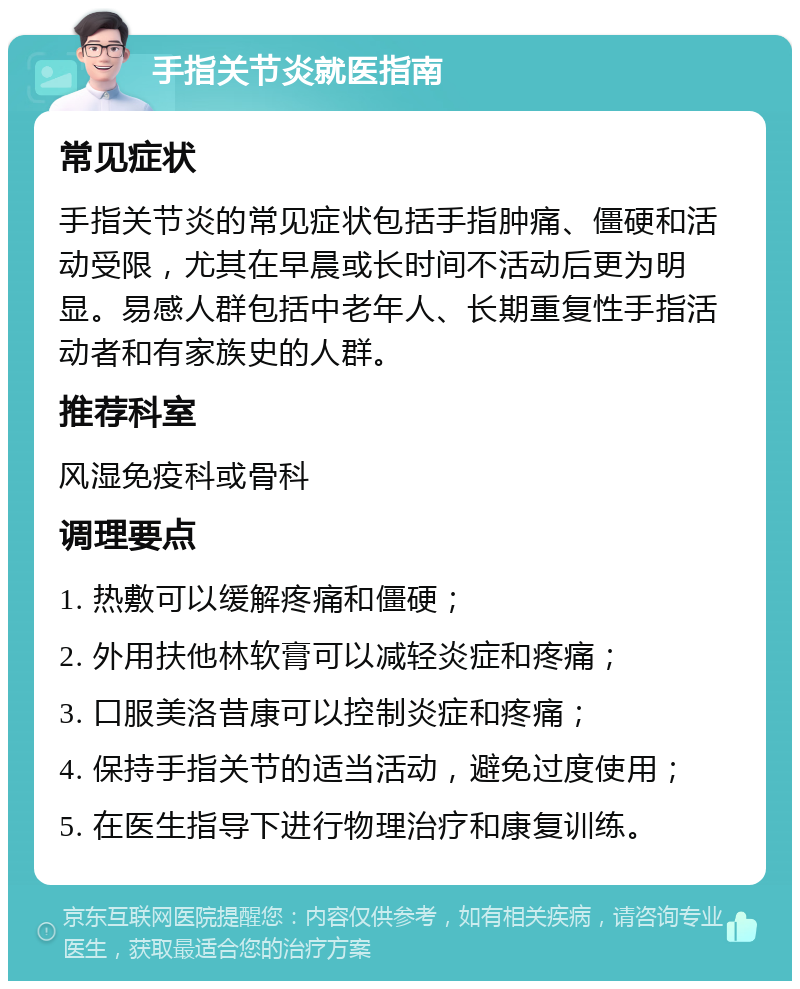 手指关节炎就医指南 常见症状 手指关节炎的常见症状包括手指肿痛、僵硬和活动受限，尤其在早晨或长时间不活动后更为明显。易感人群包括中老年人、长期重复性手指活动者和有家族史的人群。 推荐科室 风湿免疫科或骨科 调理要点 1. 热敷可以缓解疼痛和僵硬； 2. 外用扶他林软膏可以减轻炎症和疼痛； 3. 口服美洛昔康可以控制炎症和疼痛； 4. 保持手指关节的适当活动，避免过度使用； 5. 在医生指导下进行物理治疗和康复训练。