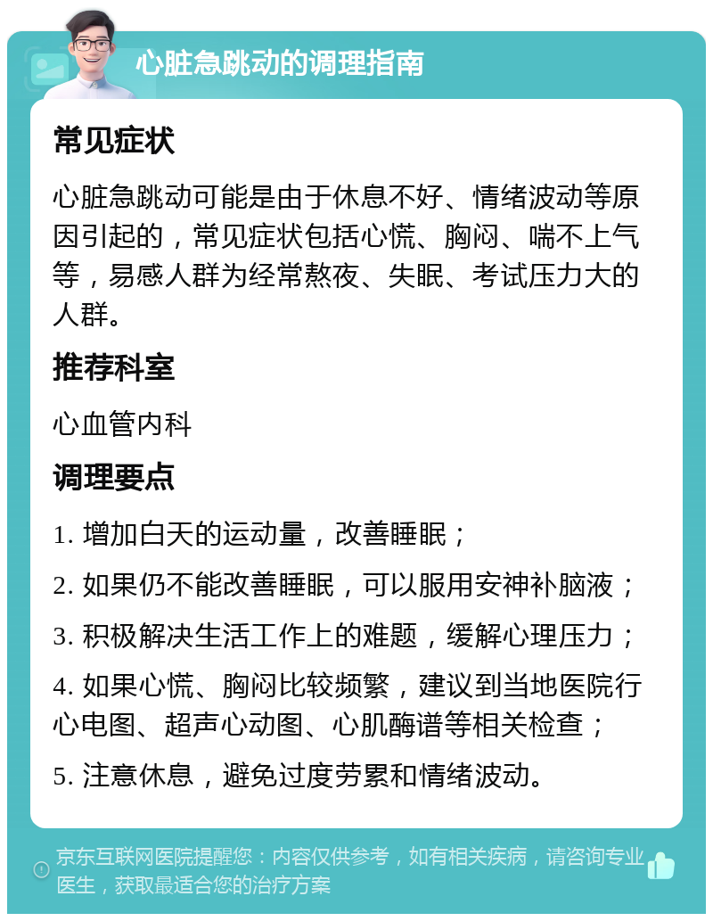 心脏急跳动的调理指南 常见症状 心脏急跳动可能是由于休息不好、情绪波动等原因引起的，常见症状包括心慌、胸闷、喘不上气等，易感人群为经常熬夜、失眠、考试压力大的人群。 推荐科室 心血管内科 调理要点 1. 增加白天的运动量，改善睡眠； 2. 如果仍不能改善睡眠，可以服用安神补脑液； 3. 积极解决生活工作上的难题，缓解心理压力； 4. 如果心慌、胸闷比较频繁，建议到当地医院行心电图、超声心动图、心肌酶谱等相关检查； 5. 注意休息，避免过度劳累和情绪波动。