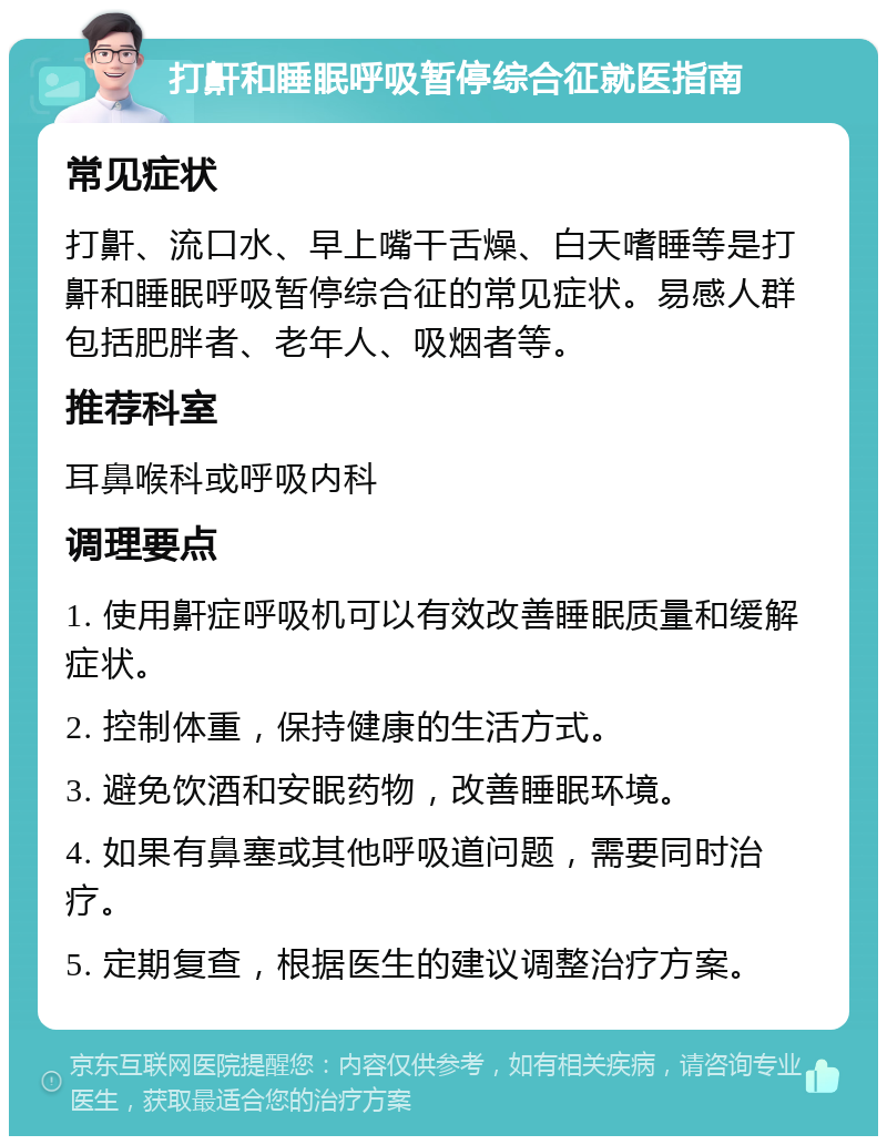 打鼾和睡眠呼吸暂停综合征就医指南 常见症状 打鼾、流口水、早上嘴干舌燥、白天嗜睡等是打鼾和睡眠呼吸暂停综合征的常见症状。易感人群包括肥胖者、老年人、吸烟者等。 推荐科室 耳鼻喉科或呼吸内科 调理要点 1. 使用鼾症呼吸机可以有效改善睡眠质量和缓解症状。 2. 控制体重，保持健康的生活方式。 3. 避免饮酒和安眠药物，改善睡眠环境。 4. 如果有鼻塞或其他呼吸道问题，需要同时治疗。 5. 定期复查，根据医生的建议调整治疗方案。