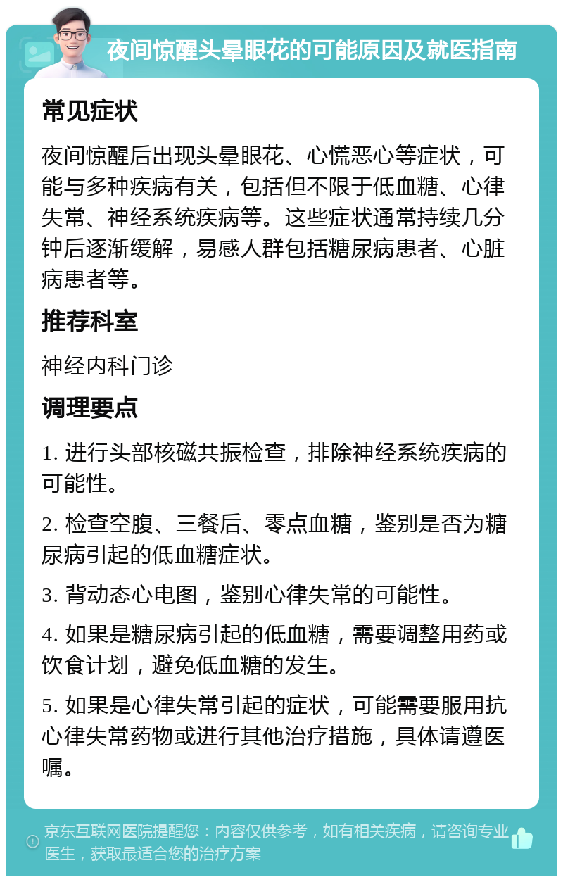 夜间惊醒头晕眼花的可能原因及就医指南 常见症状 夜间惊醒后出现头晕眼花、心慌恶心等症状，可能与多种疾病有关，包括但不限于低血糖、心律失常、神经系统疾病等。这些症状通常持续几分钟后逐渐缓解，易感人群包括糖尿病患者、心脏病患者等。 推荐科室 神经内科门诊 调理要点 1. 进行头部核磁共振检查，排除神经系统疾病的可能性。 2. 检查空腹、三餐后、零点血糖，鉴别是否为糖尿病引起的低血糖症状。 3. 背动态心电图，鉴别心律失常的可能性。 4. 如果是糖尿病引起的低血糖，需要调整用药或饮食计划，避免低血糖的发生。 5. 如果是心律失常引起的症状，可能需要服用抗心律失常药物或进行其他治疗措施，具体请遵医嘱。