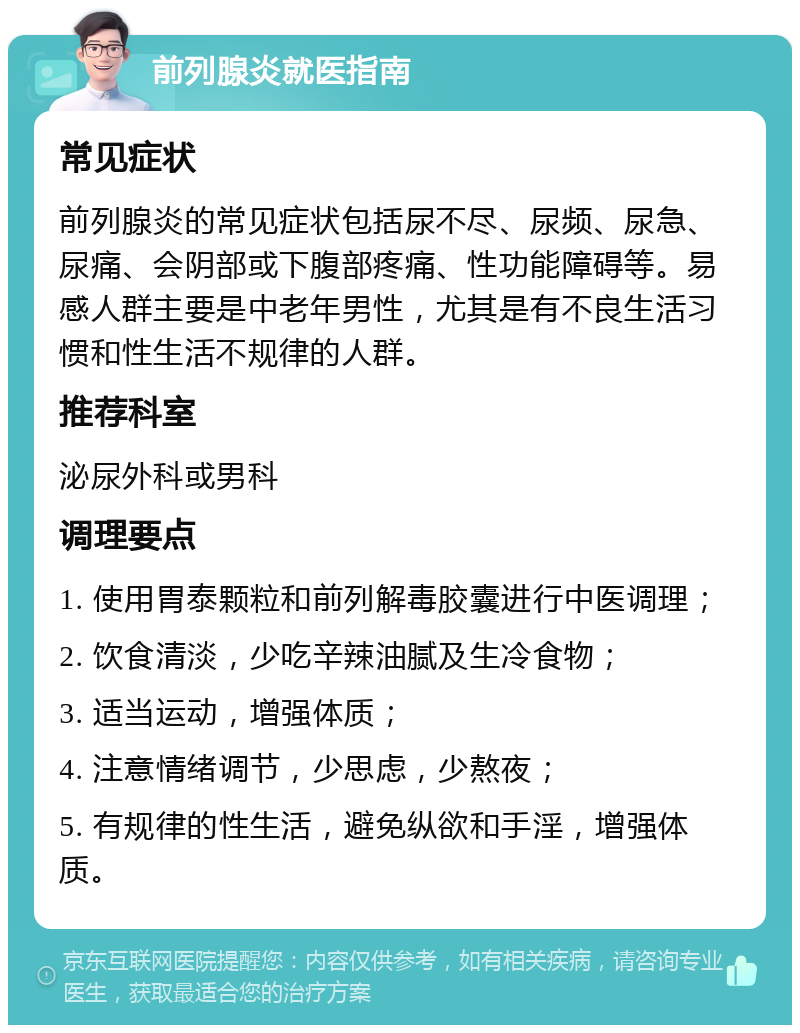 前列腺炎就医指南 常见症状 前列腺炎的常见症状包括尿不尽、尿频、尿急、尿痛、会阴部或下腹部疼痛、性功能障碍等。易感人群主要是中老年男性，尤其是有不良生活习惯和性生活不规律的人群。 推荐科室 泌尿外科或男科 调理要点 1. 使用胃泰颗粒和前列解毒胶囊进行中医调理； 2. 饮食清淡，少吃辛辣油腻及生冷食物； 3. 适当运动，增强体质； 4. 注意情绪调节，少思虑，少熬夜； 5. 有规律的性生活，避免纵欲和手淫，增强体质。