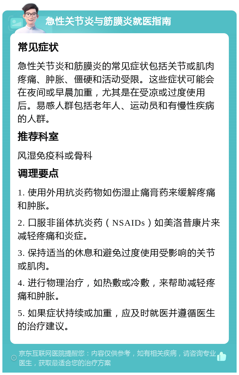 急性关节炎与筋膜炎就医指南 常见症状 急性关节炎和筋膜炎的常见症状包括关节或肌肉疼痛、肿胀、僵硬和活动受限。这些症状可能会在夜间或早晨加重，尤其是在受凉或过度使用后。易感人群包括老年人、运动员和有慢性疾病的人群。 推荐科室 风湿免疫科或骨科 调理要点 1. 使用外用抗炎药物如伤湿止痛膏药来缓解疼痛和肿胀。 2. 口服非甾体抗炎药（NSAIDs）如美洛昔康片来减轻疼痛和炎症。 3. 保持适当的休息和避免过度使用受影响的关节或肌肉。 4. 进行物理治疗，如热敷或冷敷，来帮助减轻疼痛和肿胀。 5. 如果症状持续或加重，应及时就医并遵循医生的治疗建议。