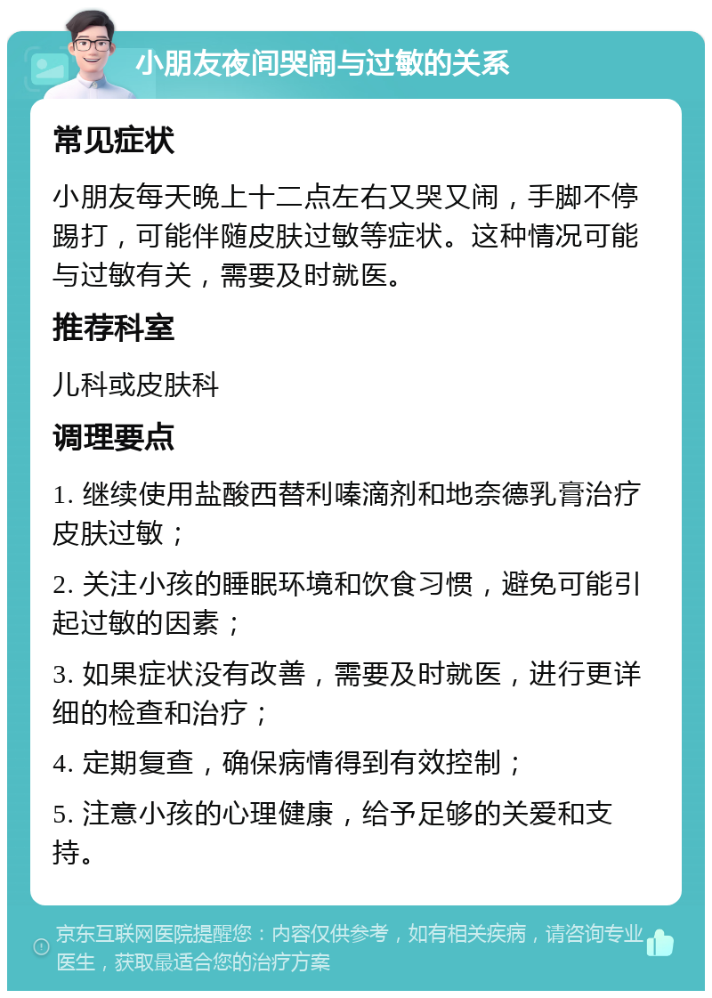 小朋友夜间哭闹与过敏的关系 常见症状 小朋友每天晚上十二点左右又哭又闹，手脚不停踢打，可能伴随皮肤过敏等症状。这种情况可能与过敏有关，需要及时就医。 推荐科室 儿科或皮肤科 调理要点 1. 继续使用盐酸西替利嗪滴剂和地奈德乳膏治疗皮肤过敏； 2. 关注小孩的睡眠环境和饮食习惯，避免可能引起过敏的因素； 3. 如果症状没有改善，需要及时就医，进行更详细的检查和治疗； 4. 定期复查，确保病情得到有效控制； 5. 注意小孩的心理健康，给予足够的关爱和支持。