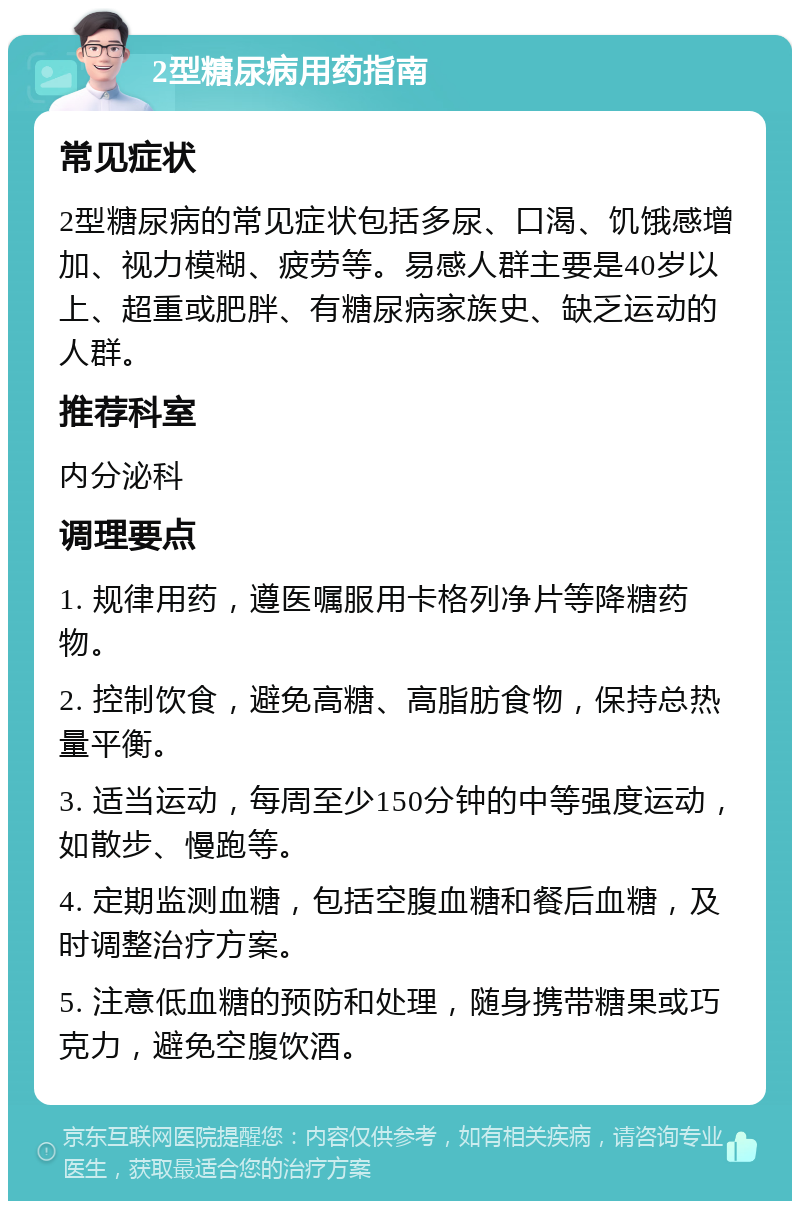 2型糖尿病用药指南 常见症状 2型糖尿病的常见症状包括多尿、口渴、饥饿感增加、视力模糊、疲劳等。易感人群主要是40岁以上、超重或肥胖、有糖尿病家族史、缺乏运动的人群。 推荐科室 内分泌科 调理要点 1. 规律用药，遵医嘱服用卡格列净片等降糖药物。 2. 控制饮食，避免高糖、高脂肪食物，保持总热量平衡。 3. 适当运动，每周至少150分钟的中等强度运动，如散步、慢跑等。 4. 定期监测血糖，包括空腹血糖和餐后血糖，及时调整治疗方案。 5. 注意低血糖的预防和处理，随身携带糖果或巧克力，避免空腹饮酒。