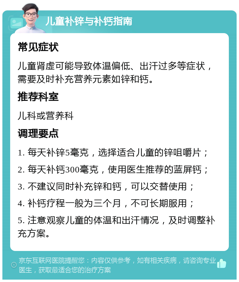 儿童补锌与补钙指南 常见症状 儿童肾虚可能导致体温偏低、出汗过多等症状，需要及时补充营养元素如锌和钙。 推荐科室 儿科或营养科 调理要点 1. 每天补锌5毫克，选择适合儿童的锌咀嚼片； 2. 每天补钙300毫克，使用医生推荐的蓝屏钙； 3. 不建议同时补充锌和钙，可以交替使用； 4. 补钙疗程一般为三个月，不可长期服用； 5. 注意观察儿童的体温和出汗情况，及时调整补充方案。