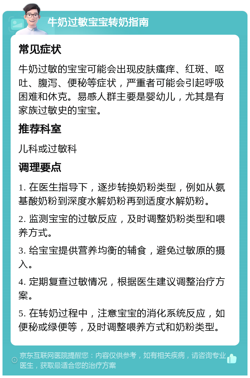 牛奶过敏宝宝转奶指南 常见症状 牛奶过敏的宝宝可能会出现皮肤瘙痒、红斑、呕吐、腹泻、便秘等症状，严重者可能会引起呼吸困难和休克。易感人群主要是婴幼儿，尤其是有家族过敏史的宝宝。 推荐科室 儿科或过敏科 调理要点 1. 在医生指导下，逐步转换奶粉类型，例如从氨基酸奶粉到深度水解奶粉再到适度水解奶粉。 2. 监测宝宝的过敏反应，及时调整奶粉类型和喂养方式。 3. 给宝宝提供营养均衡的辅食，避免过敏原的摄入。 4. 定期复查过敏情况，根据医生建议调整治疗方案。 5. 在转奶过程中，注意宝宝的消化系统反应，如便秘或绿便等，及时调整喂养方式和奶粉类型。