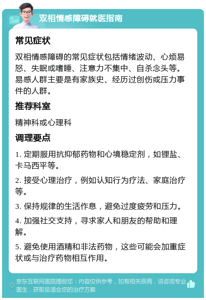 双相情感障碍就医指南 常见症状 双相情感障碍的常见症状包括情绪波动、心烦易怒、失眠或嗜睡、注意力不集中、自杀念头等。易感人群主要是有家族史、经历过创伤或压力事件的人群。 推荐科室 精神科或心理科 调理要点 1. 定期服用抗抑郁药物和心境稳定剂，如锂盐、卡马西平等。 2. 接受心理治疗，例如认知行为疗法、家庭治疗等。 3. 保持规律的生活作息，避免过度疲劳和压力。 4. 加强社交支持，寻求家人和朋友的帮助和理解。 5. 避免使用酒精和非法药物，这些可能会加重症状或与治疗药物相互作用。