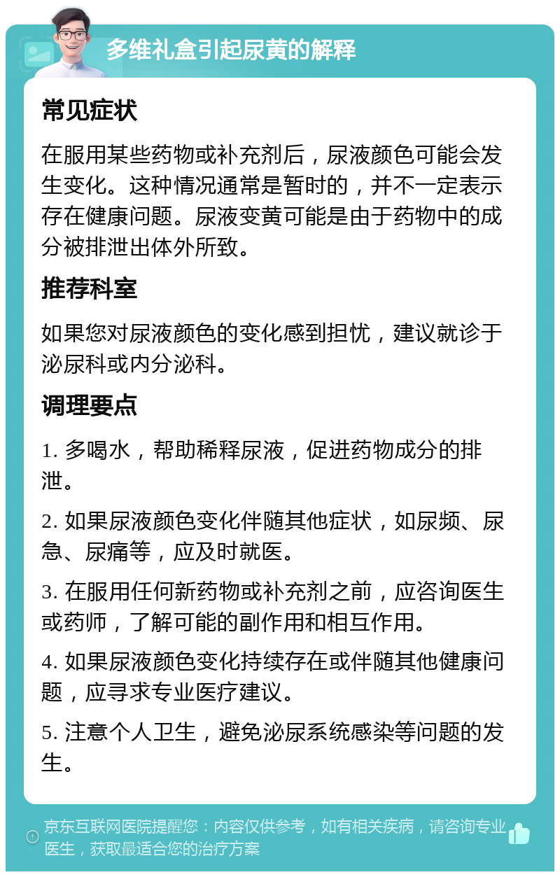 多维礼盒引起尿黄的解释 常见症状 在服用某些药物或补充剂后，尿液颜色可能会发生变化。这种情况通常是暂时的，并不一定表示存在健康问题。尿液变黄可能是由于药物中的成分被排泄出体外所致。 推荐科室 如果您对尿液颜色的变化感到担忧，建议就诊于泌尿科或内分泌科。 调理要点 1. 多喝水，帮助稀释尿液，促进药物成分的排泄。 2. 如果尿液颜色变化伴随其他症状，如尿频、尿急、尿痛等，应及时就医。 3. 在服用任何新药物或补充剂之前，应咨询医生或药师，了解可能的副作用和相互作用。 4. 如果尿液颜色变化持续存在或伴随其他健康问题，应寻求专业医疗建议。 5. 注意个人卫生，避免泌尿系统感染等问题的发生。