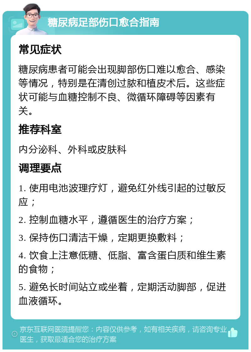 糖尿病足部伤口愈合指南 常见症状 糖尿病患者可能会出现脚部伤口难以愈合、感染等情况，特别是在清创过脓和植皮术后。这些症状可能与血糖控制不良、微循环障碍等因素有关。 推荐科室 内分泌科、外科或皮肤科 调理要点 1. 使用电池波理疗灯，避免红外线引起的过敏反应； 2. 控制血糖水平，遵循医生的治疗方案； 3. 保持伤口清洁干燥，定期更换敷料； 4. 饮食上注意低糖、低脂、富含蛋白质和维生素的食物； 5. 避免长时间站立或坐着，定期活动脚部，促进血液循环。